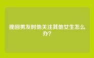 挽回男友时他关注其他女生怎么办？