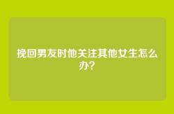 挽回男友时他关注其他女生怎么办？