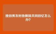 挽回男友时他删除共同回忆怎么办？
