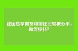 我因总拿男友和前任比较被分手，如何弥补？