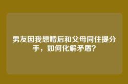 男友因我想婚后和父母同住提分手，如何化解矛盾？