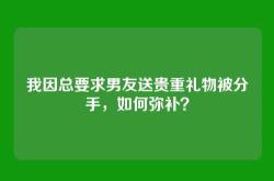 我因总要求男友送贵重礼物被分手，如何弥补？