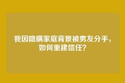 我因隐瞒家庭背景被男友分手，如何重建信任？
