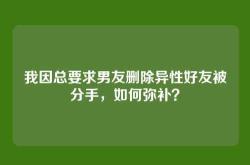 我因总要求男友删除异性好友被分手，如何弥补？
