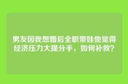 男友因我想婚后全职带娃他觉得经济压力大提分手，如何补救？