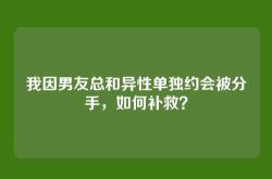 我因男友总和异性单独约会被分手，如何补救？