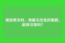 挽回男友时，用展示改变的策略，能吸引他吗？