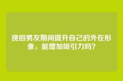 挽回男友期间提升自己的外在形象，能增加吸引力吗？