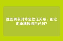 挽回男友时修复信任关系，能让他重新接纳自己吗？