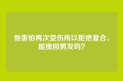 他害怕再次受伤所以拒绝复合，能挽回男友吗？