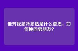 他对我忽冷忽热是什么意思，如何挽回男朋友？