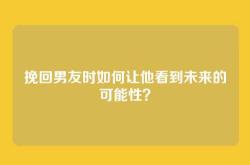 挽回男友时如何让他看到未来的可能性？