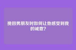 挽回男朋友时如何让他感受到我的诚意？