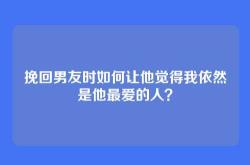 挽回男友时如何让他觉得我依然是他最爱的人？