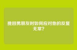 挽回男朋友时如何应对他的反复无常？