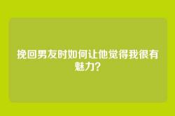挽回男友时如何让他觉得我很有魅力？