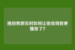 挽回男朋友时如何让他觉得我更懂他了？