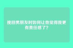 挽回男朋友时如何让他觉得我更有责任感了？