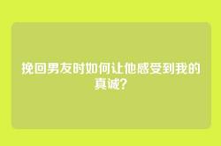 挽回男友时如何让他感受到我的真诚？