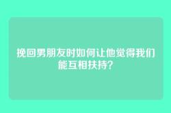挽回男朋友时如何让他觉得我们能互相扶持？