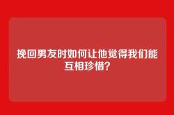 挽回男友时如何让他觉得我们能互相珍惜？