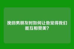 挽回男朋友时如何让他觉得我们能互相赞美？