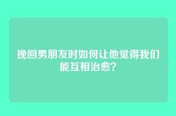 挽回男朋友时如何让他觉得我们能互相治愈？