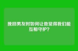 挽回男友时如何让他觉得我们能互相守护？