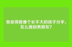 他觉得我像个长不大的孩子分手，怎么挽回男朋友？
