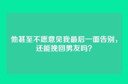 他甚至不愿意见我最后一面告别，还能挽回男友吗？