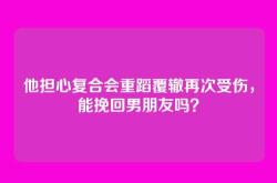他担心复合会重蹈覆辙再次受伤，能挽回男朋友吗？