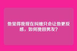 他觉得我现在纠缠只会让他更反感，如何挽回男友？
