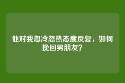 他对我忽冷忽热态度反复，如何挽回男朋友？