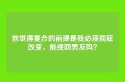 他觉得复合的前提是我必须彻底改变，能挽回男友吗？