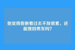他觉得我揪着过去不放很累，还能挽回男友吗？