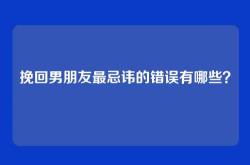 挽回男朋友最忌讳的错误有哪些？