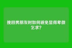 挽回男朋友时如何避免显得卑微乞求？