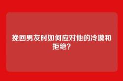 挽回男友时如何应对他的冷漠和拒绝？