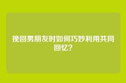 挽回男朋友时如何巧妙利用共同回忆？