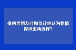 挽回男朋友时如何让他认为我值得被重新选择？