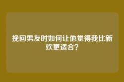 挽回男友时如何让他觉得我比新欢更适合？