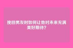 挽回男友时如何让他对未来充满美好期待？