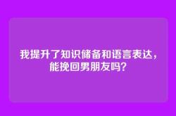 我提升了知识储备和语言表达，能挽回男朋友吗？
