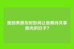 挽回男朋友时如何让他期待共享阳光的日子？