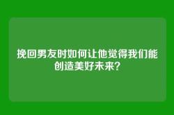 挽回男友时如何让他觉得我们能创造美好未来？