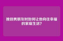 挽回男朋友时如何让他向往幸福的家庭生活？