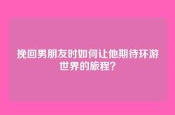 挽回男朋友时如何让他期待环游世界的旅程？
