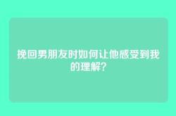 挽回男朋友时如何让他感受到我的理解？