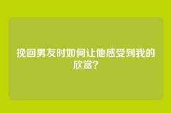 挽回男友时如何让他感受到我的欣赏？
