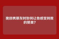 挽回男朋友时如何让他感受到我的赞美？